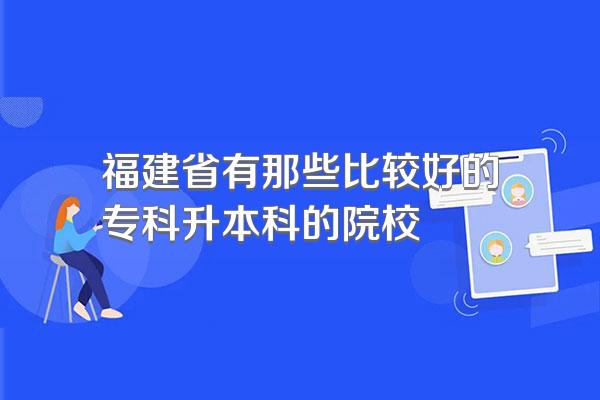 福建省有那些比较好的专科升本科的院校