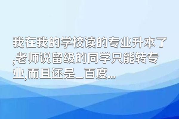 我在我的学校读的专业升本了,老师说留级的同学只能转专业,而且