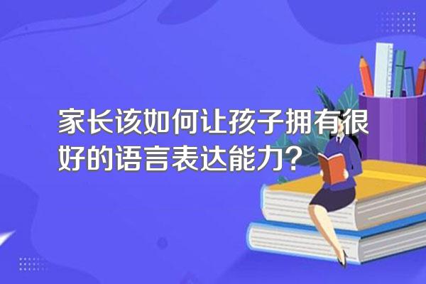 家长该如何让孩子拥有很好的语言表达能力?