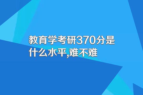 教育学考研370分是什么水平,难不难