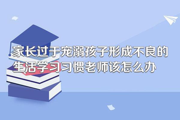 家长过于宠溺孩子形成不良的生活学习习惯老师该怎么办