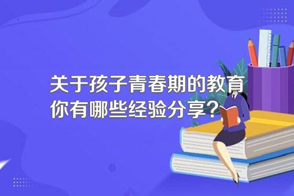 关于孩子青春期的教育你有哪些经验分享?