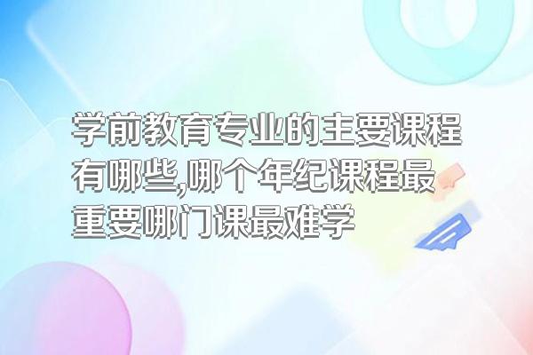 学前教育专业的主要课程有哪些,哪个年纪课程最重要哪门课最难学