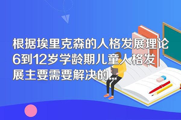 根据埃里克森的人格发展理论6到12岁学龄期儿童人格发展主要需