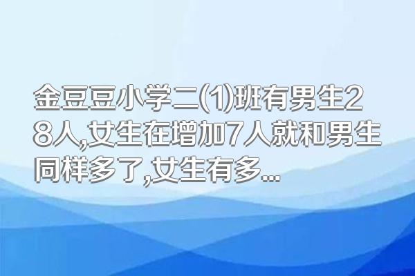 金豆豆小学二(1)班有男生28人,女生在增加7人就和男生同样