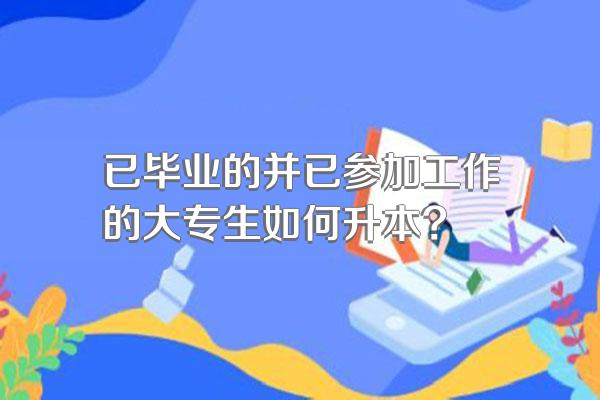 已毕业的并已参加工作的大专生如何升本?