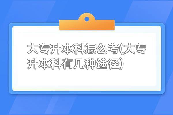 大专升本科怎么考(大专升本科有几种途径)