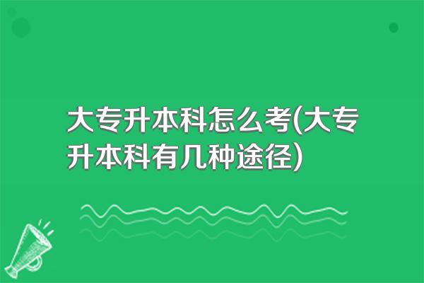 大专升本科怎么考(大专升本科有几种途径)