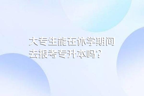 大专生能在休学期间去报考专升本吗?