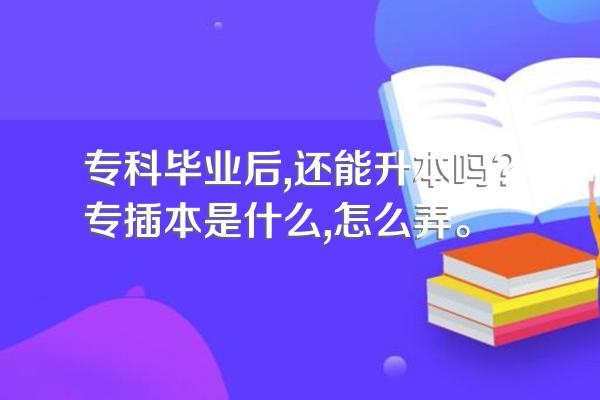 专科毕业后,还能升本吗?专插本是什么,怎么弄。