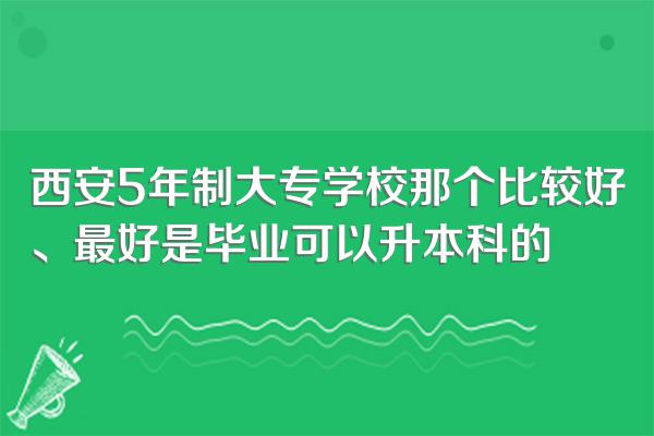 西安5年制大专学校那个比较好、最好是毕业可以升本科的