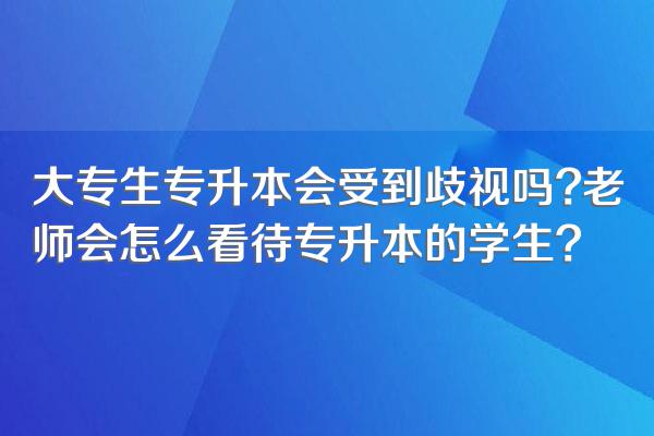 大专生专升本会受到歧视吗?老师会怎么看待专升本的学生?