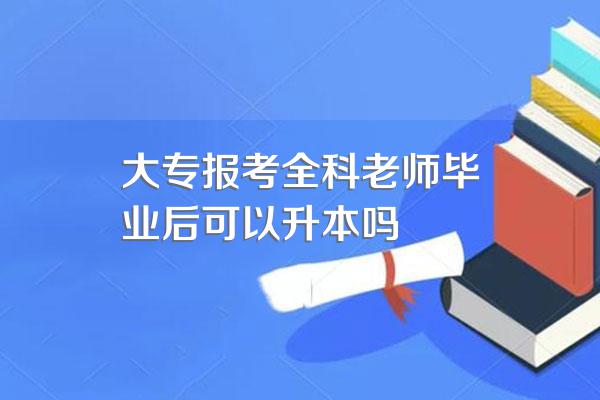 大专报考全科老师毕业后可以升本吗