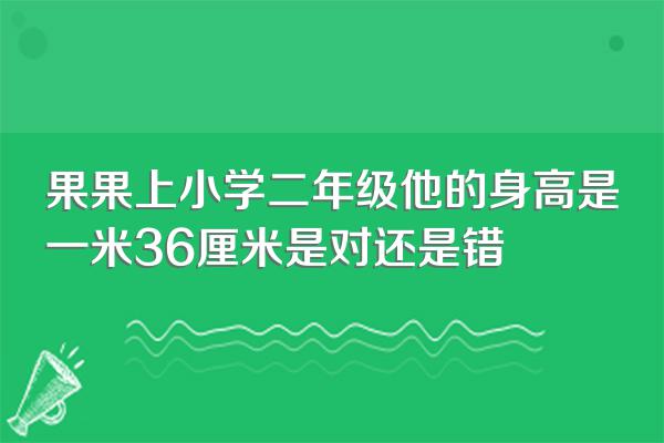 果果上小学二年级他的身高是一米36厘米是对还是错