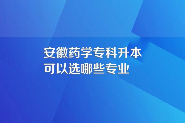 安徽药学专科升本可以选哪些专业