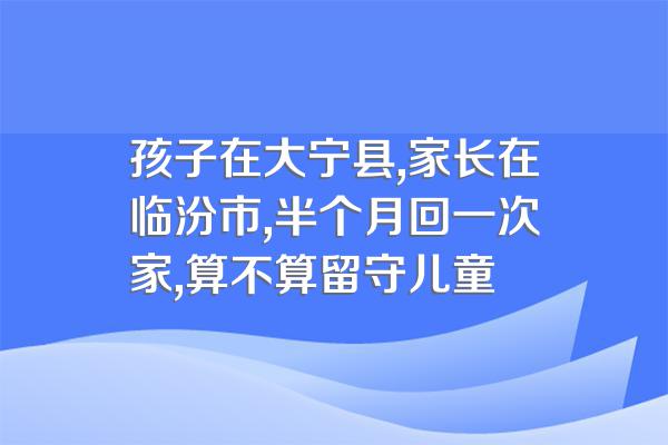 孩子在大宁县,家长在临汾市,半个月回一次家,算不算留守儿童