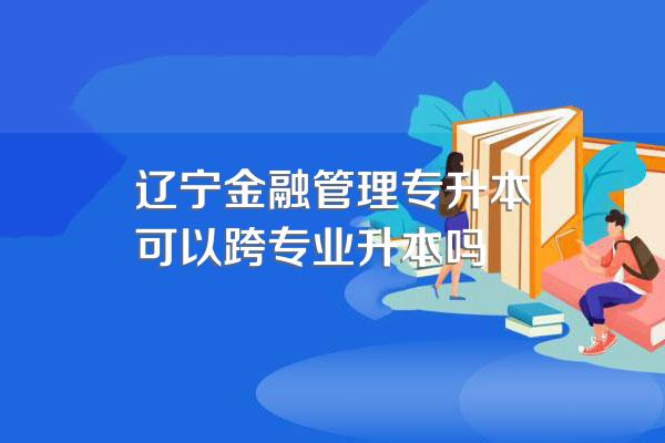 辽宁金融管理专升本可以跨专业升本吗