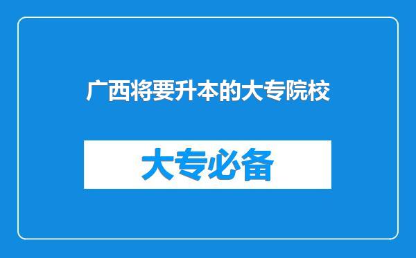 广西将要升本的大专院校