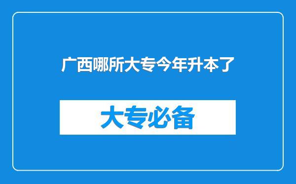 广西哪所大专今年升本了