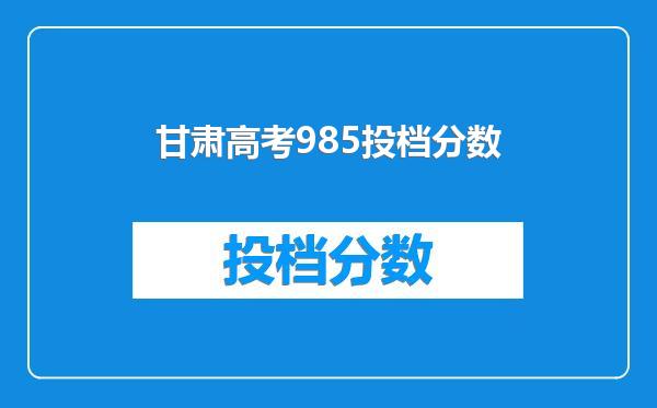 甘肃高考985投档分数