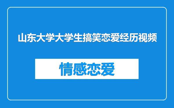 山东大学大学生搞笑恋爱经历视频