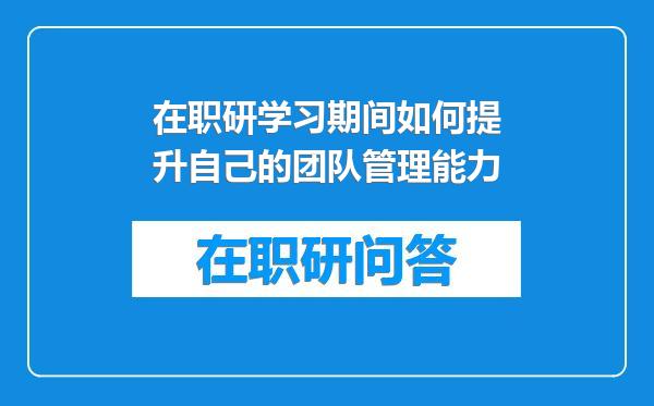 在职研学习期间如何提升自己的团队管理能力