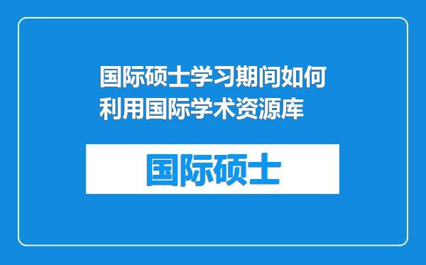 国际硕士学习期间如何利用国际学术资源库