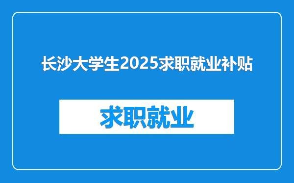 长沙大学生2025求职就业补贴